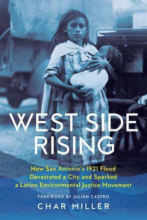 West Side Rising: How San Antonio's 1921 Flood Devastated a City and Sparked a Latino Environmental Justice Movement by Char Miller