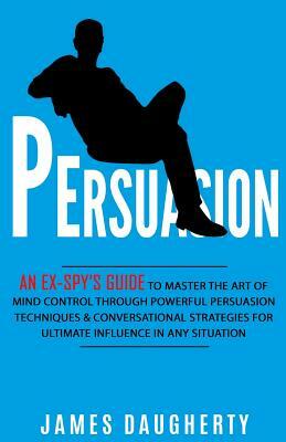 Persuasion: An Ex-Spy's Guide to Master the Art of Mind Control Through Powerful Persuasion Techniques & Conversational Tactics fo by James Daugherty