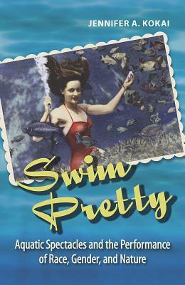 Swim Pretty: Aquatic Spectacles and the Performance of Race, Gender, and Nature by Jennifer A. Kokai