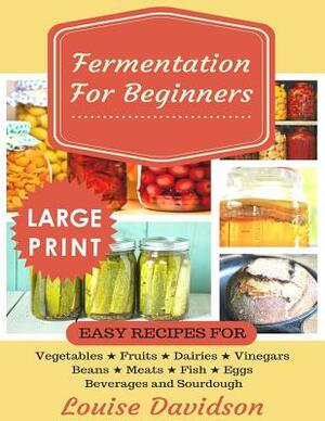 Fermentation for Beginners ***Large Print Edition***: Easy Recipes for Vegetables, Fruits, Dairies, Vinegars, Beans, Meats, fish, Eggs, Beverages and by Louise Davidson