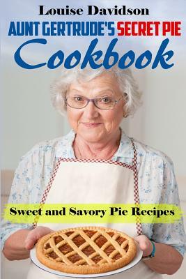 Aunt Gertrude's Secret Pie Cookbook: Sweet and Savory Pie Recipes by Louise Davidson