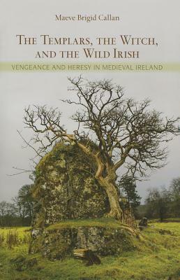 The Templars, the Witch, and the Wild Irish: Vengeance and Heresy in Medieval Ireland by Maeve Brigid Callan