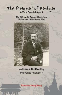The Diplomat of Kashgar: A Very Special Agent: The Life of Sir George Macartney, 18 January 1867 - 19 May 1945 by James McCarthy
