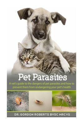 Pet Parasites: A vet's guide to the dangers of pet parasites and how to prevent them from endangering your pet by Gordon Roberts Bvsc Mrcvs