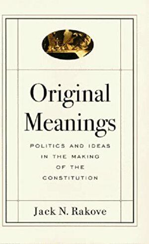 Original Meanings: Politics and Ideas in the Making of the Constitution by Jack N. Rakove