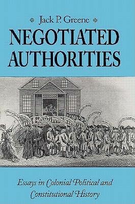 Negotiated Authorities: Essays in Colonial Political and Constitutional History by Jack P. Greene