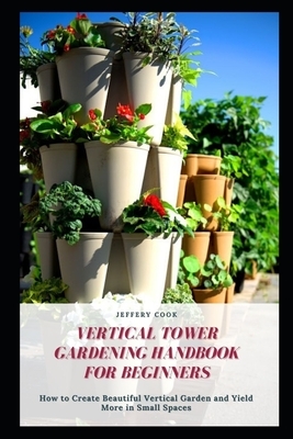 Vertical Tower Gardening Handbook for Beginners: How to Create Beautiful Vertical Garden and Yield More in Small Spaces by Jeffery Cook