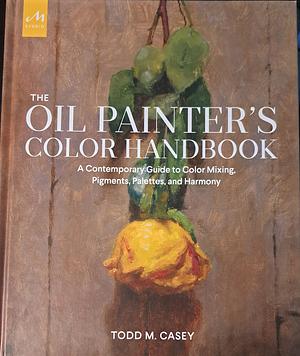 The Oil Painter's Color Handbook: A Contemporary Guide to Color Mixing, Pigments, Palettes, and Harmony by Todd M. Casey