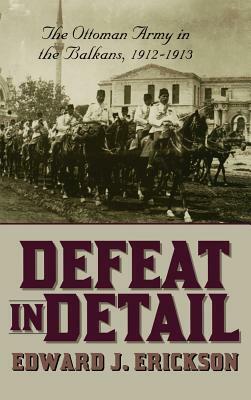 Defeat in Detail: The Ottoman Army in the Balkans, 1912-1913 by Edward J. Erickson