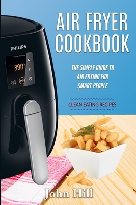Air Fryer Cookbook: The Simple Guide To Air Frying For Smart People - Air Fryer Recipes - Clean Eating by John Hill
