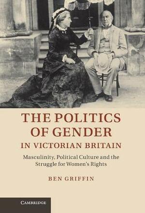 The Politics of Gender in Victorian Britain: Masculinity, Political Culture and the Struggle for Women's Rights by Ben Griffin