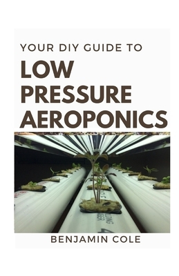 Your DIY Guide Low Pressure Aeroponics: Perfect Manual To setting up a working Low Pressure Aeroponics System by Benjamin Cole