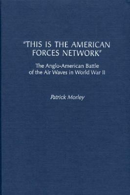 This Is the American Forces Network: The Anglo-American Battle of the Air Waves in World War II by Patrick Morley