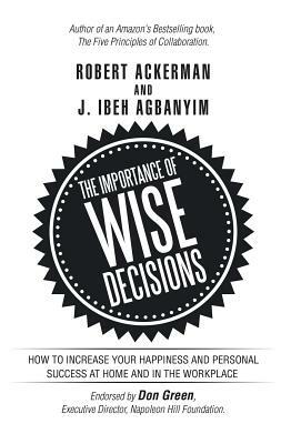 The Importance of Wise Decisions: How to Increase Your Happiness and Personal Success at Home and in the Workplace by J. Ibeh Agbanyim, Robert Ackerman