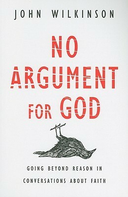 No Argument for God: Going Beyond Reason in Conversations about Faith by John Wilkinson