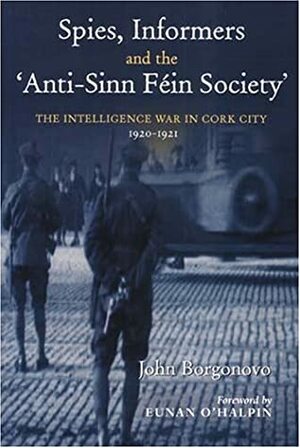 Spies, Informers and the 'Anti-Sinn Fein Society': The Intelligence War in Cork City, 1919-1921 by Eunan O'Halpin, John Borgonovo