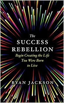 The Success Rebellion : Begin Creating the Life you were Born to Live by Ryan Jackson