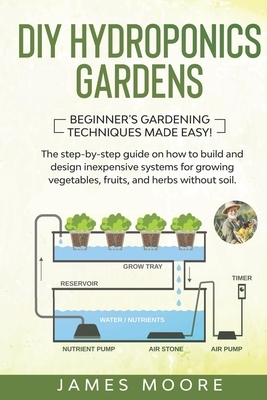 DIY Hydroponics Gardens: The Step-by-Step Guide on How to Build and Design Inexpensive Systems for Growing Vegetables, Fruits, and Herbs withou by James Moore