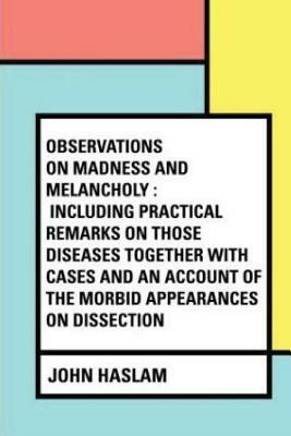Observations on Madness and Melancholy: Including Practical Remarks on those Diseases together with Cases and an Account of the Morbid Appearances on by John Haslam