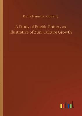 A Study of Pueble Pottery as Illustrative of Zuni Culture Growth by Frank Hamilton Cushing