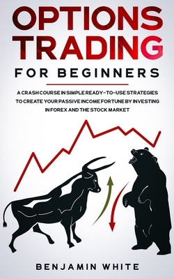 Options Trading for Beginners: A Crash Course in Simple Ready-to-Use Strategies to Create Your Passive Income Fortune by Investing in Forex and the S by Benjamin White