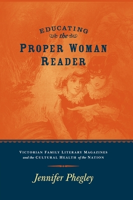 Educating the Proper Woman Reader: Victorian Family Literary Magazines & Cultural Health of the Nation by Jennifer Phegley