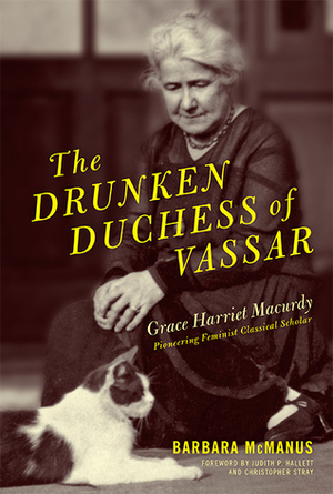 The Drunken Duchess of Vassar: Grace Harriet Macurdy, Pioneering Feminist Classical Scholar by Barbara McManus, Christopher Stray, Judith P. Hallett