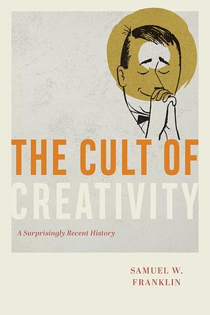 The Cult of Creativity: A Surprisingly Recent History by Samuel Weil Franklin