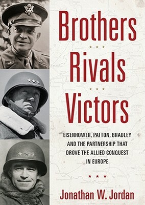 Brothers, Rivals, Victors: Eisenhower, Patton, Bradley, and the Partnership That Drove the Allied Conquest in Europe by Jonathan W. Jordan