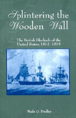 Splintering the Wooden Wall: The British Blockade of the United States, 1812-1815 by Wade G. Dudley