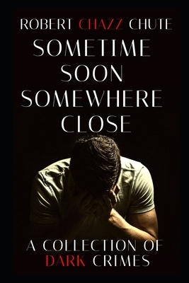 Sometime Soon, Somewhere Close: A Collection of Dark Crimes by Robert Chazz Chute