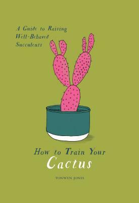 How to Train Your Cactus: A Guide to Raising Well-Behaved Succulents by Tonwen Jones