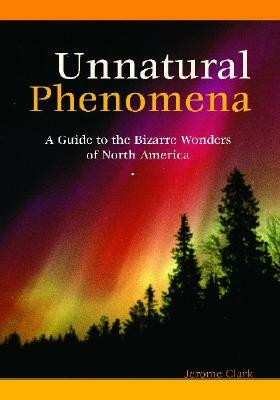 Unnatural Phenomena: A Guide to the Bizarre Wonders of North America by Jerome Clark