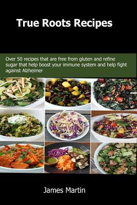 True Roots Recipes: Over 50 recipes that are free from gluten and refine sugar that help boost your immune system and help fight against A by James Martin