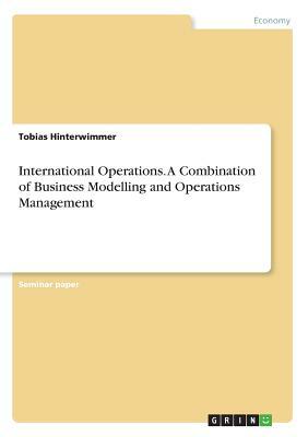 International Operations. A Combination of Business Modelling and Operations Management by Tobias Hinterwimmer