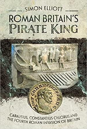 Roman Britain's Pirate King: Carausius, Constantius Chlorus and the Fourth Roman Invasion of Britain by ELLIOTT SIMON