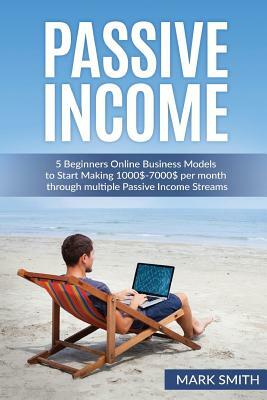 Passive Income: 5 Beginners Online Business Models to Start Making 1000$-7000$ per month through multiple Passive Income Streams by Mark Smith