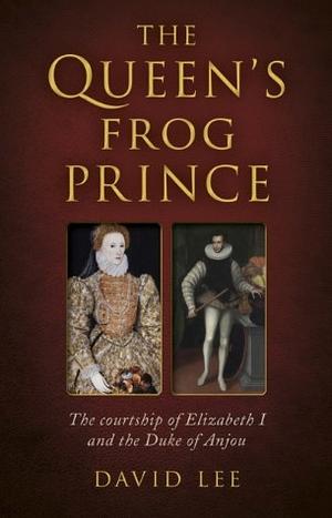 The Queen's Frog Prince: The Courtship of Elizabeth I and the Duke of Anjou by David Lee