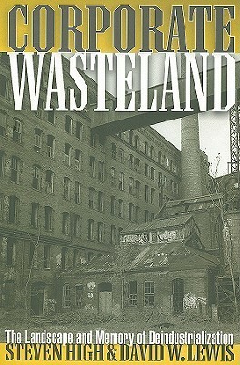 Corporate Wasteland: The Landscape and Memory of Deindustrialization by Steven High