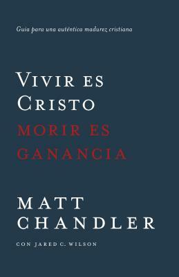 Vivir Es Cristo, Morir Es Ganancia: Guía Para Una Auténtica Madurez Cristiana by Jared Wilson, Matt Chandler