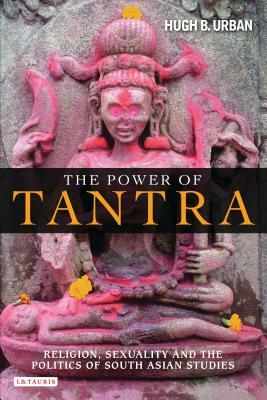 The Power of Tantra: Religion, Sexuality, and the Politics of South Asian Studies by Hugh B. Urban