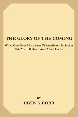 The Glory of the Coming: What Mine Eyes have seen of Americans in Action in this Year of Grace and Allied Endeavor by Irvin S. Cobb