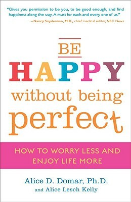 Be Happy Without Being Perfect: How to Worry Less and Enjoy Life More by Alice D. Domar, Alice Lesch Kelly