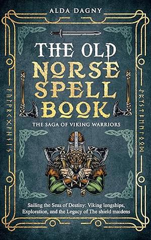 The Old Norse Spell Book: The Saga of Viking Warriors: Sailing the Seas of Destiny: Viking Longships, Exploration, and the Legacy of the Shield Maidens by Alda Dagny