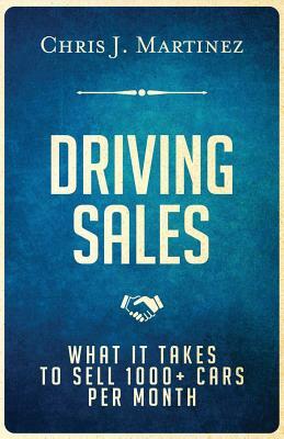 Driving Sales: What It Takes to Sell 1000+ Cars Per Month by Chris J. Martinez