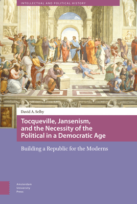 Tocqueville, Jansenism, and the Necessity of the Political in a Democratic Age: Building a Republic for the Moderns by David Selby