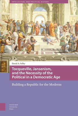 Tocqueville, Jansenism, and the Necessity of the Political in a Democratic Age: Building a Republic for the Moderns by David Selby