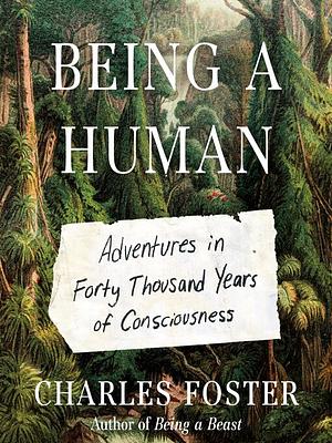 Being a Human: Adventures in Forty Thousand Years of Consciousness by Charles Foster