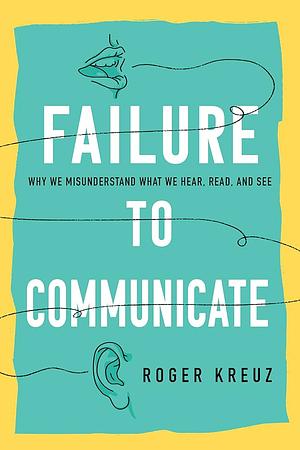 Failure to Communicate: Why We Misunderstand What We Hear, Read, and See by Roger Kreuz