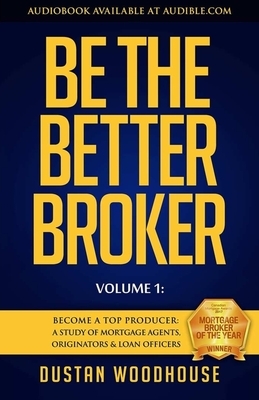 Be the Better Broker, Volume 1: Become a Top Producer: A Study of Mortgage Agents, Originators & Loan Officers by Dustan Woodhouse